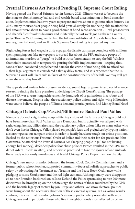 Pretrial Fairness Act Paused Pending IL Supreme Court Ruling Having passed the Pretrial Fairness Act in January 2021, Ilinos was set to become the  first state to abolish money bail and end wealth-based discrimination in bond consider- ation. Implementation had two years to prepare and was about to go into effect January 1st 2023: many thousands of people being held pretrial simply for not being able to afford the bail amount were abou to have a good chance at bond reconsideration - until prosecutors. and sheriffsfiled fivolous lawsuits and i literally the lat week got Kankakee County judge Thomas W. Cunningham to find the bill unconstitutional. Appeals have been filed, oral arguments heard, and an Ilinois Supreme Court ruling is expected anytime.  Right-wing forces had waged a dirty copaganda disinfo campaign complete with millions spent pumping out fake newspapers o spread lies about the PFA and scare people of  an imminent murderous “purge” to build astroturf momentum to stop the bill While it shamefully succeeded in temporarily pausing the bills implementation - keeping thou- sands of non-convicted people behind bars for the crime of not being able to afford bail  - their legal argument is considered a flimsy delay tactic, and it s expected that the IL Supreme Court willlikely rule in favor of the constitutionality of the bill We may still get a fair shake so stay tuned!  ‘The appeals and amicus briefs present evidence, sound legal arguments and social science research refuting the false premises underlying the Circuit Courts ruling. The passage of the PFA was a years-long achievement by hundreds of organizations in a robust and diverse movement. Despite what the reactionary police unions and right-wing billionaires wwant you to believe, the people of Ilinois demand pretrial justice. End Money Bond Now!  Chicago Defeats Cop/Fascist/Billionaire-Backed Paul Vallas  Narrowly ducked a right wing coup - differing visions of the future of Chicago could not have been more clear. Paul Vallas ran as a Democrat, but in actuality was aligned with ight wing fascists, billionaires, and the reactionary police union. Like so many other who don’t even live in Chicago, Vallas played on people’ fears and prejudices by hyping nation- al stereotypes about rampant crime in order to justify hardcore tough-on-crime pasitions. Backed by the notorious Fraternal Order of Police and their racistJan er president John Catanzara, he attacked the Pretrial Fairness Act (keeping people in jail for not having enough bail money), defended police foot chase policies (which resulted in the CPD mur- der of Adam Toledo in 2020), and otherwise promised to take the gloves off and unleash the already notoriously murderous and brutal Chicago Police Department on the city.  Chicago’s new mayor Brandon Johnson, the former Cook County Commissioner and a former public school teacher, supported community-focused holistic approaches to public safety by advocating for Treatment not Trauma and the Peace Book Ordinance while pledging to close ShotSpotter and the red light cameras. Although many were disappoint- ed to hear Brandon backirack on calls to Defund the Police (promising to hire 200 more deectives), he brought up on the debate stage the names of those murdered by the CPD and the horrific legacy of torture by Jon Burge and others. We know electoral politics worit bring about the necessary abolition of these carceral systems. But as voting results confirm, itis clear that Brandon Johnson’s vision of public safety resonated with most Chicagoans and in particular those who live in neighborhoods most afected by crime. 